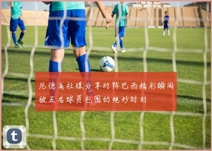 厄德高社媒分享对阵巴西精彩瞬间被五名球员包围的绝妙时刻