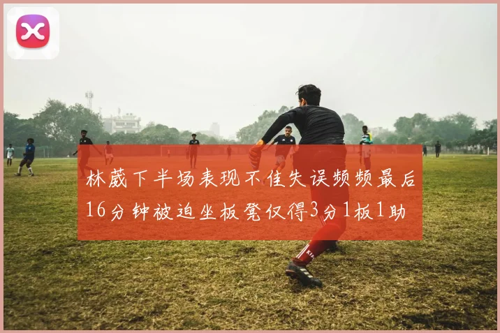林葳下半场表现不佳失误频频最后16分钟被迫坐板凳仅得3分1板1助