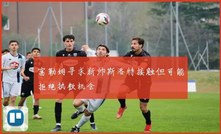 富勒姆寻求新帅斯洛特接触但可能拒绝执教机会