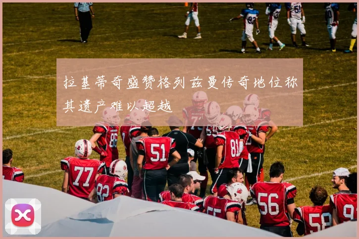 拉基蒂奇盛赞格列兹曼传奇地位称其遗产难以超越