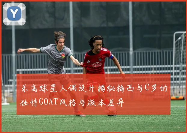 乐高球星人偶设计揭秘梅西与C罗的独特GOAT风格与版本差异