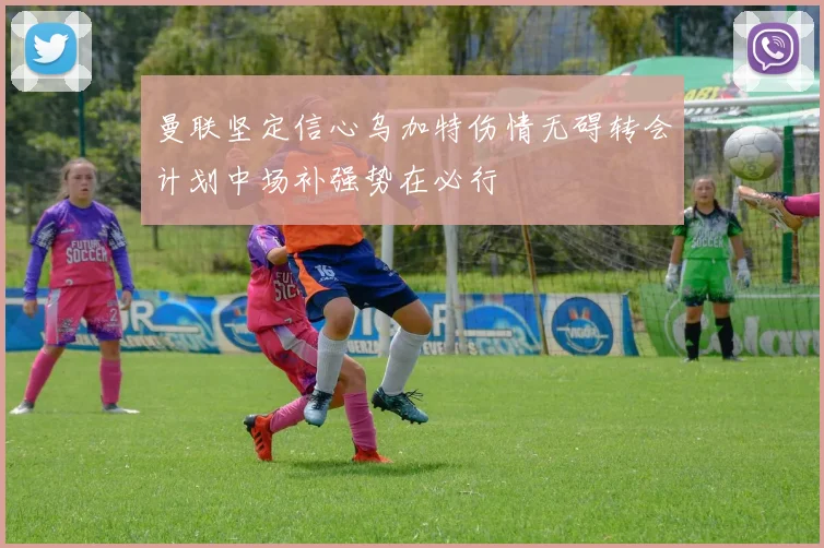 曼联坚定信心乌加特伤情无碍转会计划中场补强势在必行