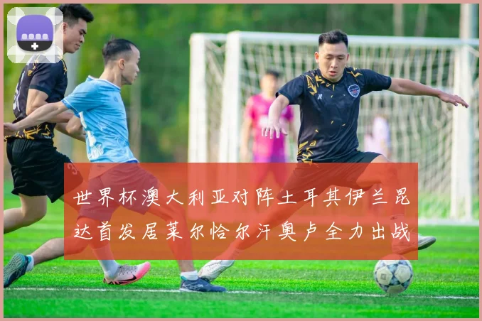 世界杯澳大利亚对阵土耳其伊兰昆达首发居莱尔恰尔汗奥卢全力出战