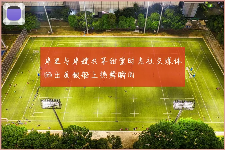 库里与库嫂共享甜蜜时光社交媒体晒出度假船上热舞瞬间