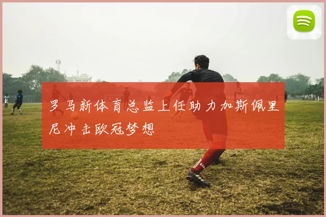 罗马新体育总监上任助力加斯佩里尼冲击欧冠梦想