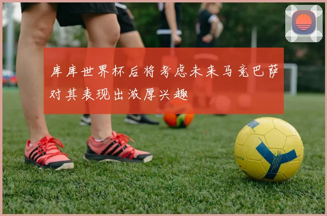 库库世界杯后将考虑未来马竞巴萨对其表现出浓厚兴趣