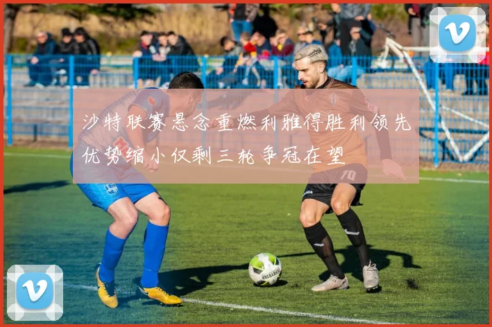 沙特联赛悬念重燃利雅得胜利领先优势缩小仅剩三轮争冠在望