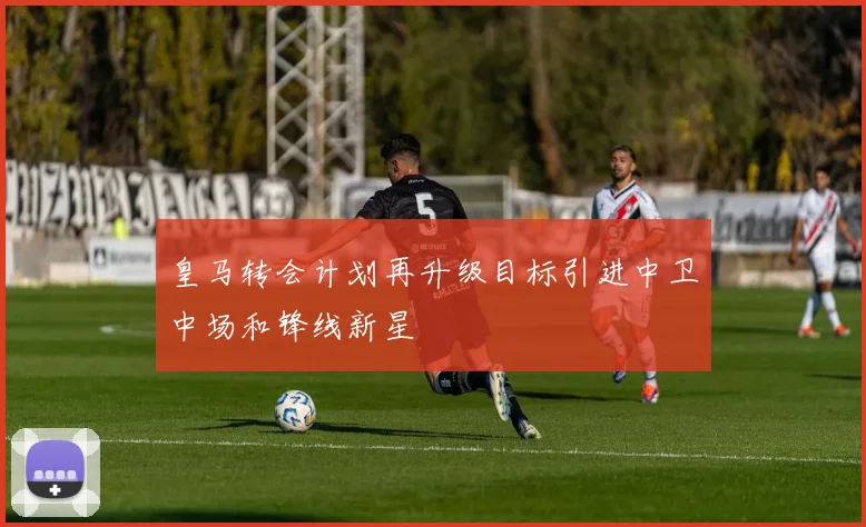 皇马转会计划再升级目标引进中卫中场和锋线新星