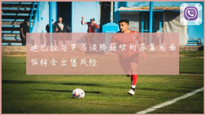 迪巴拉与罗马谈降薪续约苏莱或面临转会出售风险