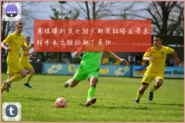 意媒曝科莫计划买断莫拉塔后寻求转手米兰轻松卸下负担
